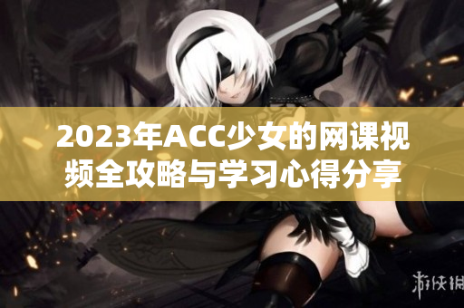 2023年ACC少女的网课视频全攻略与学习心得分享