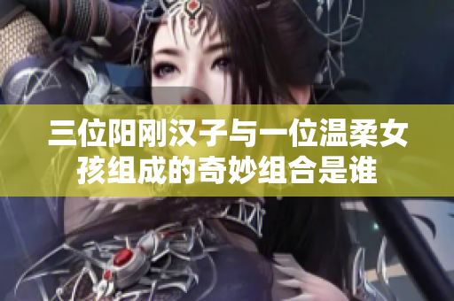 三位阳刚汉子与一位温柔女孩组成的奇妙组合是谁