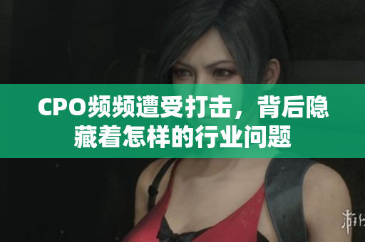 CPO频频遭受打击，背后隐藏着怎样的行业问题