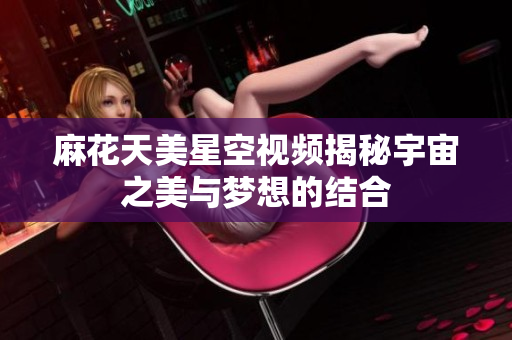 麻花天美星空视频揭秘宇宙之美与梦想的结合