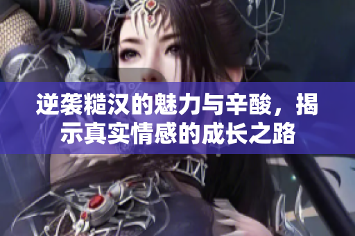 逆袭糙汉的魅力与辛酸，揭示真实情感的成长之路