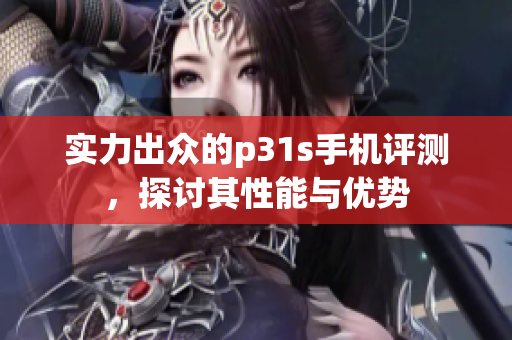 实力出众的p31s手机评测，探讨其性能与优势