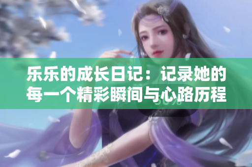 乐乐的成长日记：记录她的每一个精彩瞬间与心路历程