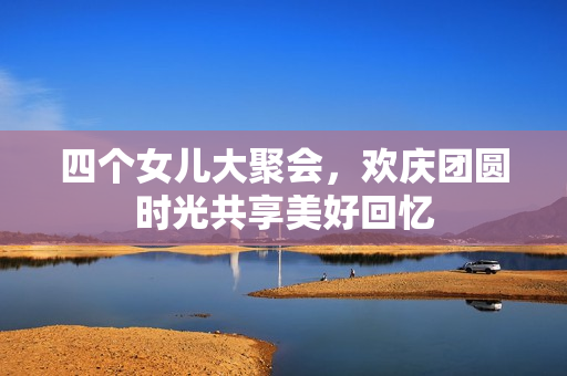 四个女儿大聚会，欢庆团圆时光共享美好回忆