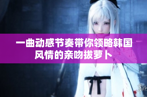 一曲动感节奏带你领略韩国风情的亲吻拔萝卜