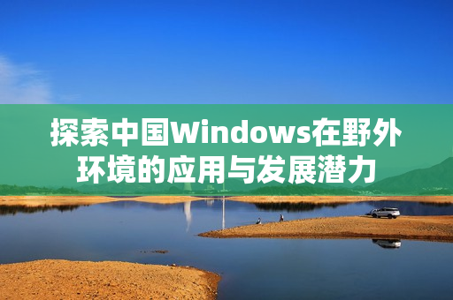 探索中国Windows在野外环境的应用与发展潜力