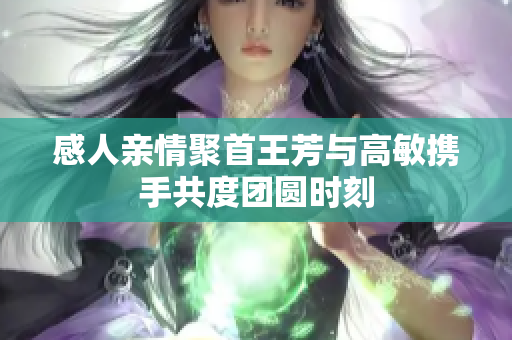 感人亲情聚首王芳与高敏携手共度团圆时刻