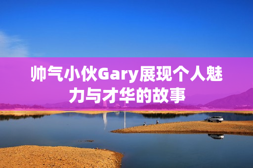 帅气小伙Gary展现个人魅力与才华的故事