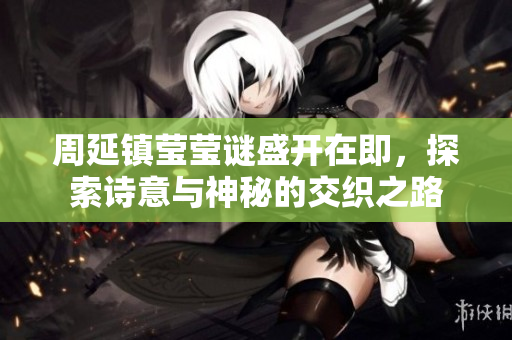 周延镇莹莹谜盛开在即，探索诗意与神秘的交织之路