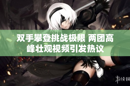 双手攀登挑战极限 两团高峰壮观视频引发热议