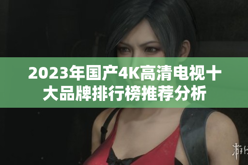 2023年国产4K高清电视十大品牌排行榜推荐分析