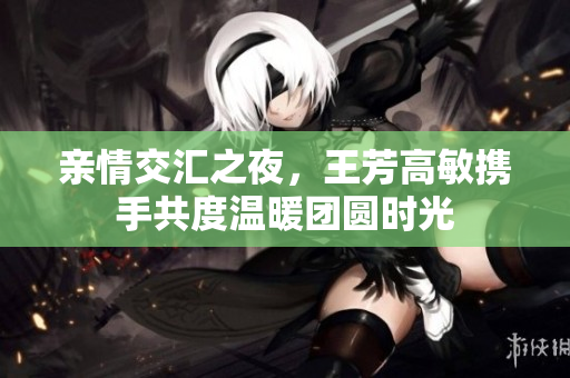 亲情交汇之夜，王芳高敏携手共度温暖团圆时光