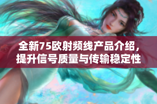 全新75欧射频线产品介绍，提升信号质量与传输稳定性