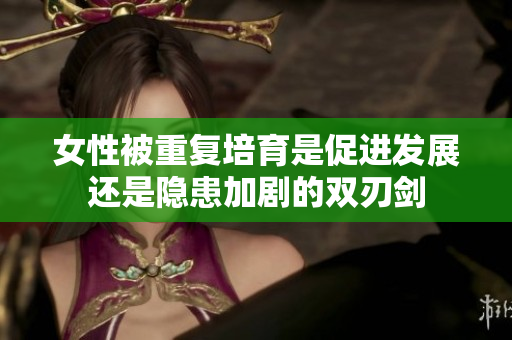 女性被重复培育是促进发展还是隐患加剧的双刃剑