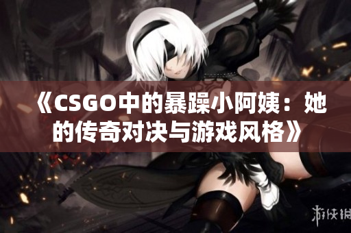 《CSGO中的暴躁小阿姨：她的传奇对决与游戏风格》