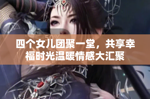 四个女儿团聚一堂，共享幸福时光温暖情感大汇聚