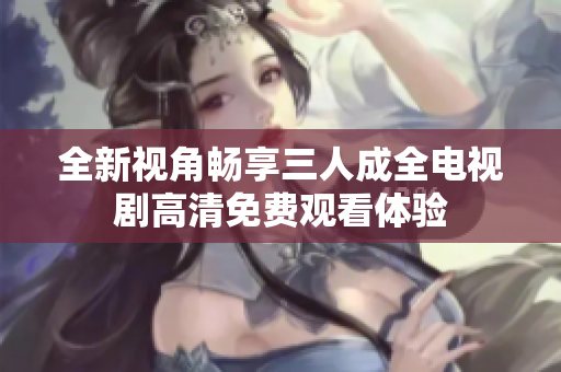 全新视角畅享三人成全电视剧高清免费观看体验