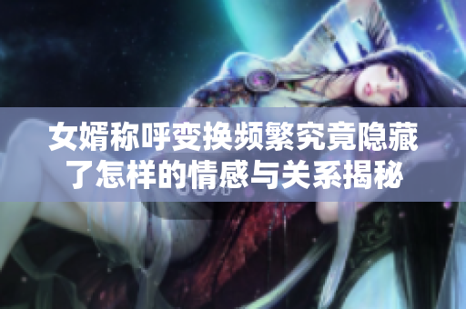 女婿称呼变换频繁究竟隐藏了怎样的情感与关系揭秘