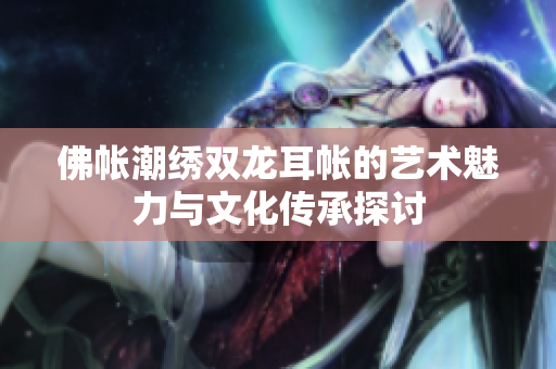 佛帐潮绣双龙耳帐的艺术魅力与文化传承探讨
