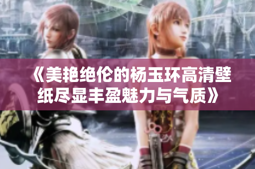 《美艳绝伦的杨玉环高清壁纸尽显丰盈魅力与气质》