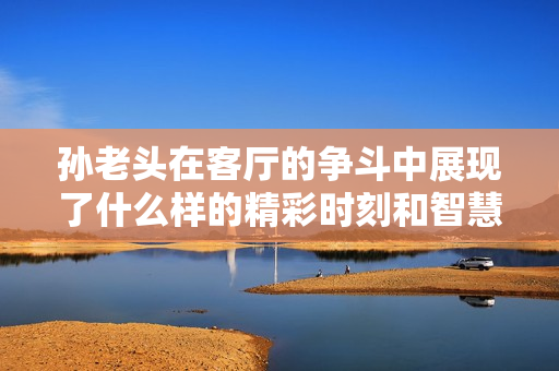 孙老头在客厅的争斗中展现了什么样的精彩时刻和智慧较量