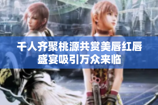 千人齐聚桃源共赏美唇红唇盛宴吸引万众来临