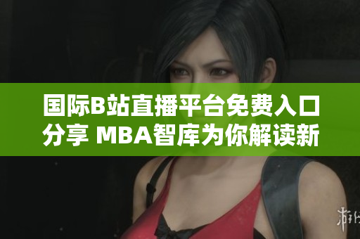 国际B站直播平台免费入口分享 MBA智库为你解读新机遇