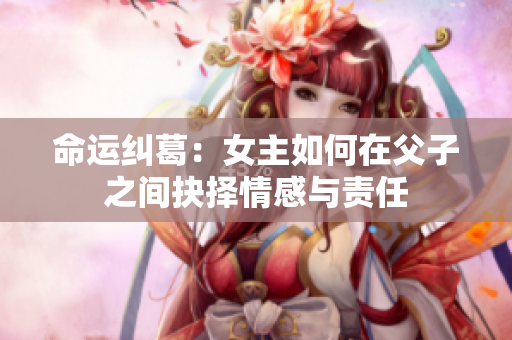 命运纠葛：女主如何在父子之间抉择情感与责任