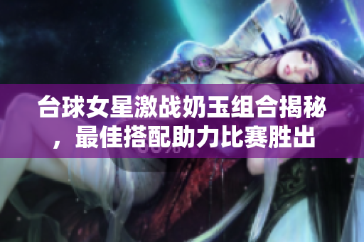 台球女星激战奶玉组合揭秘，最佳搭配助力比赛胜出