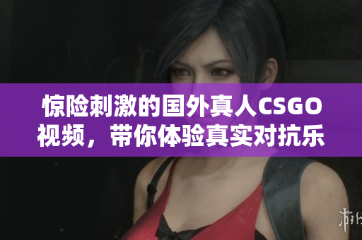 惊险刺激的国外真人CSGO视频，带你体验真实对抗乐趣
