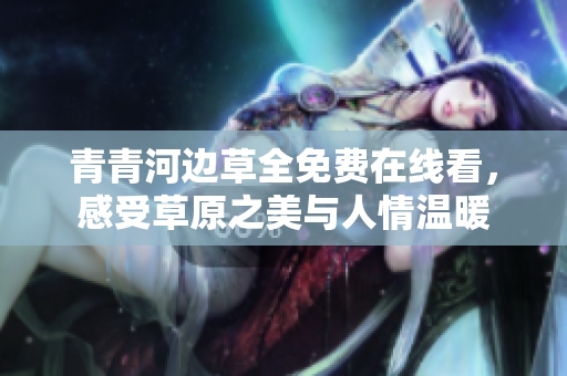 青青河边草全免费在线看，感受草原之美与人情温暖