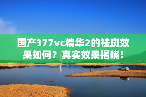 国产377vc精华2的祛斑效果如何？真实效果揭晓！
