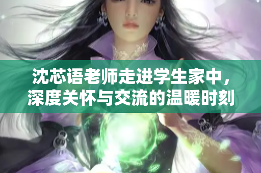 沈芯语老师走进学生家中，深度关怀与交流的温暖时刻