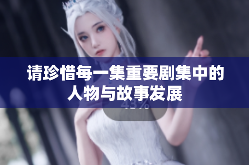请珍惜每一集重要剧集中的人物与故事发展