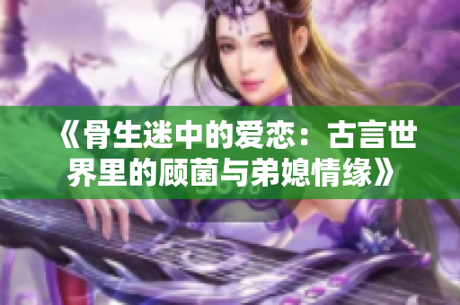 《骨生迷中的爱恋：古言世界里的顾菌与弟媳情缘》