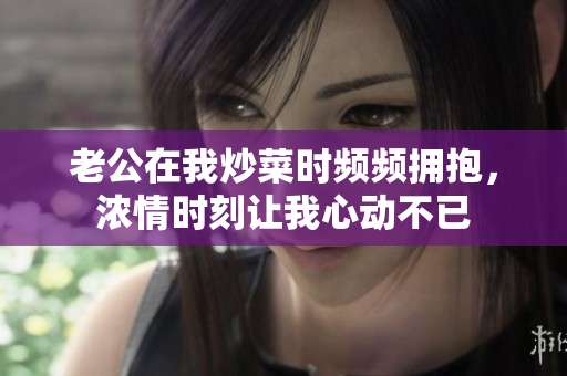 老公在我炒菜时频频拥抱，浓情时刻让我心动不已