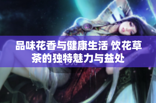 品味花香与健康生活 饮花草茶的独特魅力与益处
