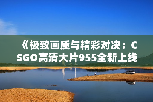《极致画质与精彩对决：CSGO高清大片955全新上线》