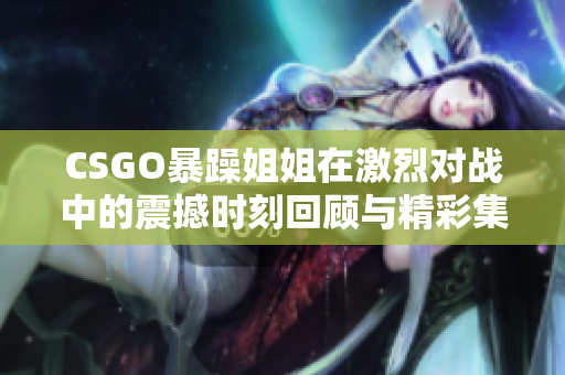 CSGO暴躁姐姐在激烈对战中的震撼时刻回顾与精彩集锦