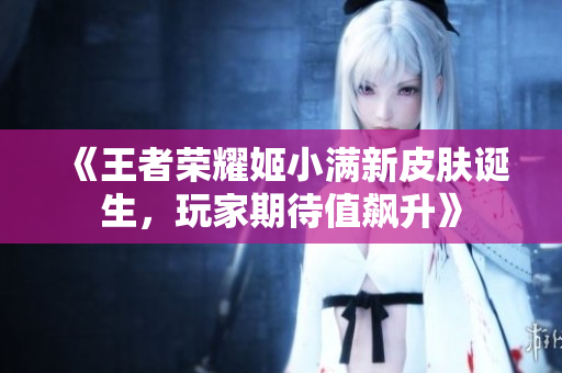 《王者荣耀姬小满新皮肤诞生，玩家期待值飙升》