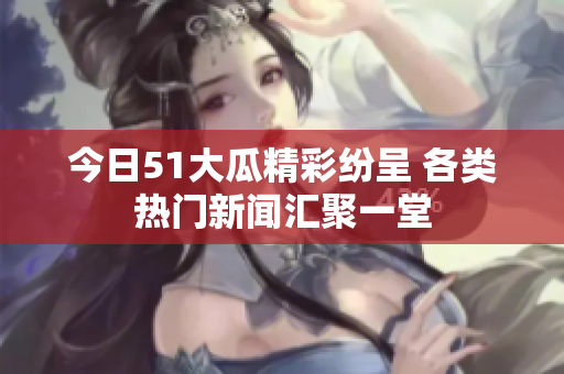 今日51大瓜精彩纷呈 各类热门新闻汇聚一堂