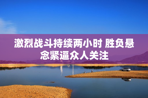 激烈战斗持续两小时 胜负悬念紧逼众人关注