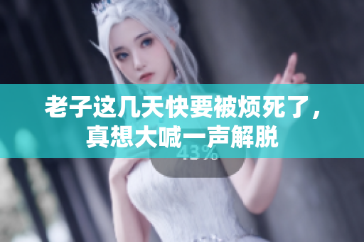 老子这几天快要被烦死了，真想大喊一声解脱