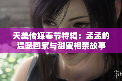 天美传媒春节特辑：孟孟的温暖回家与甜蜜相亲故事