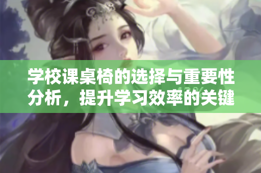 学校课桌椅的选择与重要性分析，提升学习效率的关键因素