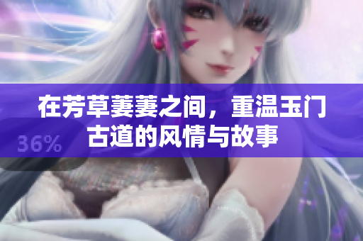 在芳草萋萋之间，重温玉门古道的风情与故事