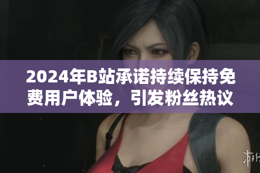 2024年B站承诺持续保持免费用户体验，引发粉丝热议