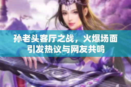 孙老头客厅之战，火爆场面引发热议与网友共鸣