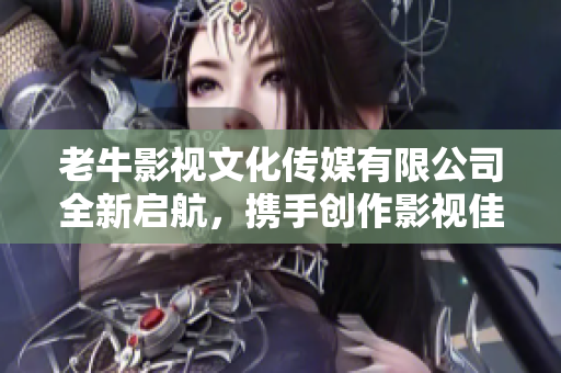老牛影视文化传媒有限公司全新启航，携手创作影视佳作