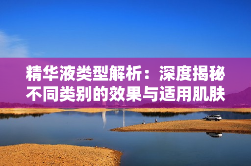 精华液类型解析：深度揭秘不同类别的效果与适用肌肤